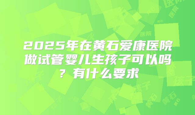 2025年在黄石爱康医院做试管婴儿生孩子可以吗？有什么要求