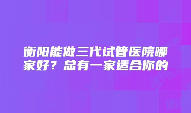 衡阳能做三代试管医院哪家好?总有一家适合你的