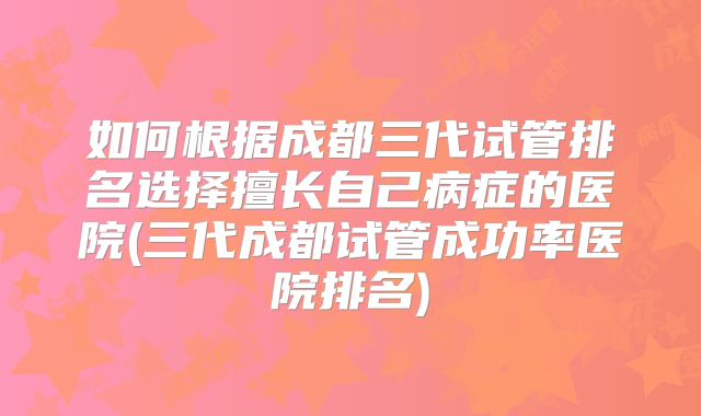 如何根据成都三代试管排名选择擅长自己病症的医院(三代成都试管成功率医院排名)
