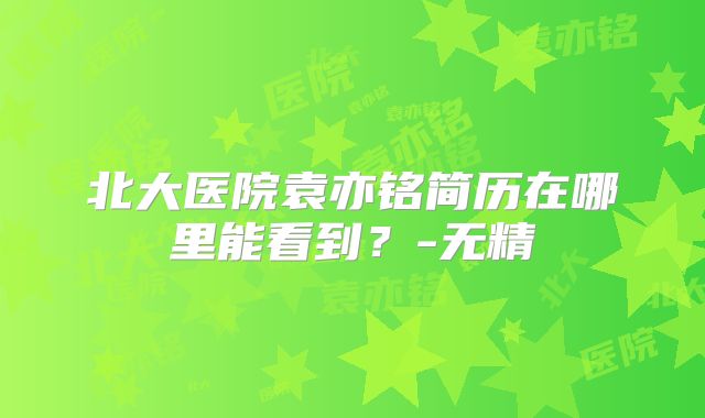 北大医院袁亦铭简历在哪里能看到?-无精