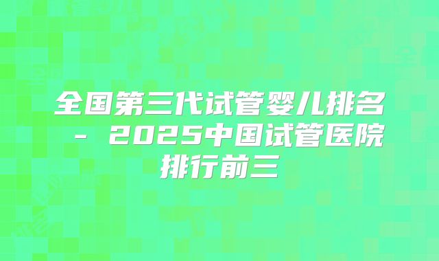 全国第三代试管婴儿排名 - 2025中国试管医院排行前三