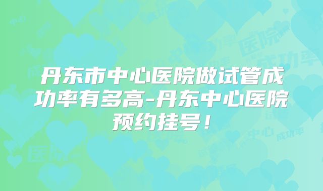 丹东市中心医院做试管成功率有多高-丹东中心医院预约挂号!