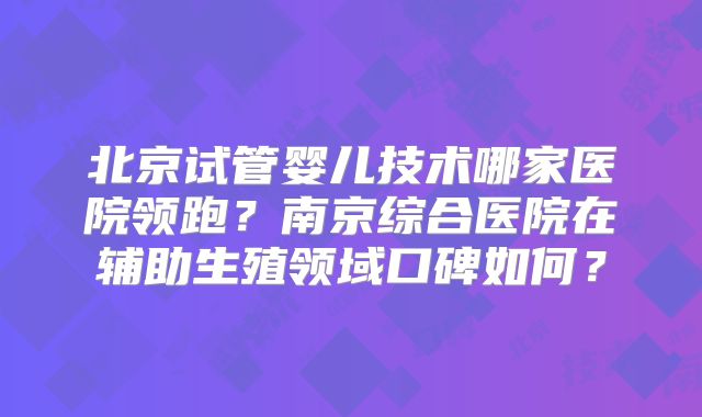北京试管婴儿技术哪家医院领跑？南京综合医院在辅助生殖领域口碑如何？