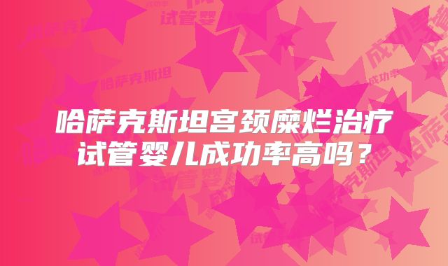 哈萨克斯坦宫颈糜烂治疗试管婴儿成功率高吗?