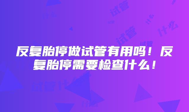反复胎停做试管有用吗！反复胎停需要检查什么！