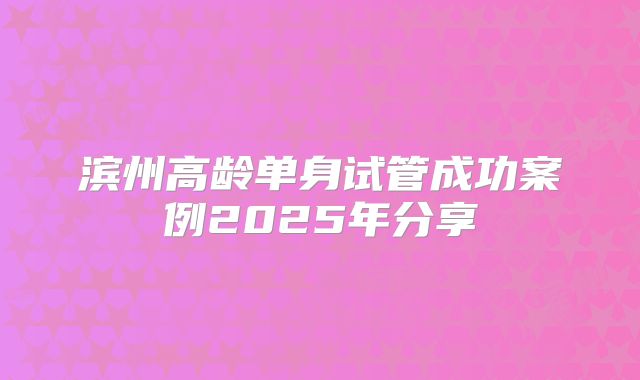 滨州高龄单身试管成功案例2025年分享