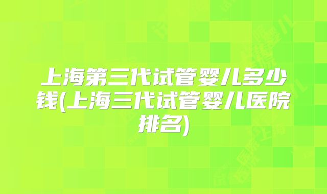 上海第三代试管婴儿多少钱(上海三代试管婴儿医院排名)