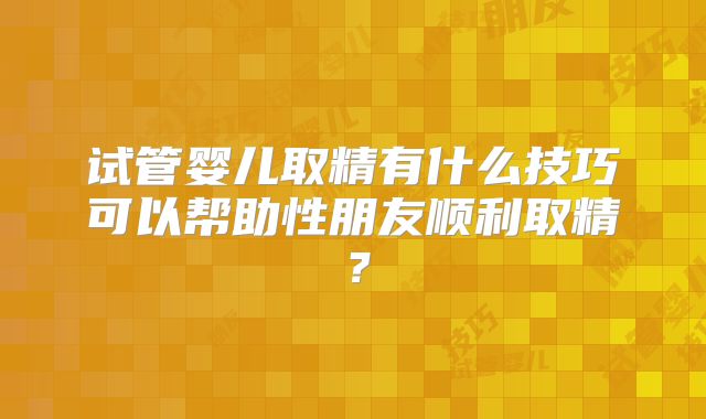 试管婴儿取精有什么技巧可以帮助性朋友顺利取精？