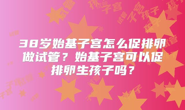 38岁始基子宫怎么促排卵做试管?始基子宫可以促排卵生孩子吗?