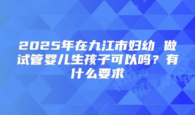 2025年在九江市妇幼 做试管婴儿生孩子可以吗？有什么要求