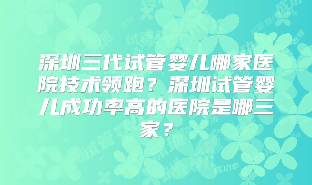 深圳三代试管婴儿哪家医院技术领跑?深圳试管婴儿成功率高的医院是哪三家?