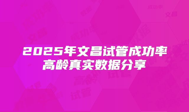 2025年文昌试管成功率高龄真实数据分享