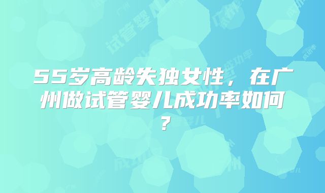 55岁高龄失独女性，在广州做试管婴儿成功率如何？