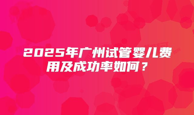 2025年广州试管婴儿费用及成功率如何?