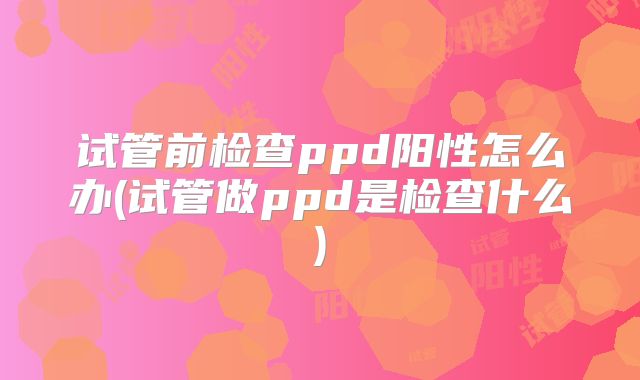 试管前检查ppd阳性怎么办(试管做ppd是检查什么)