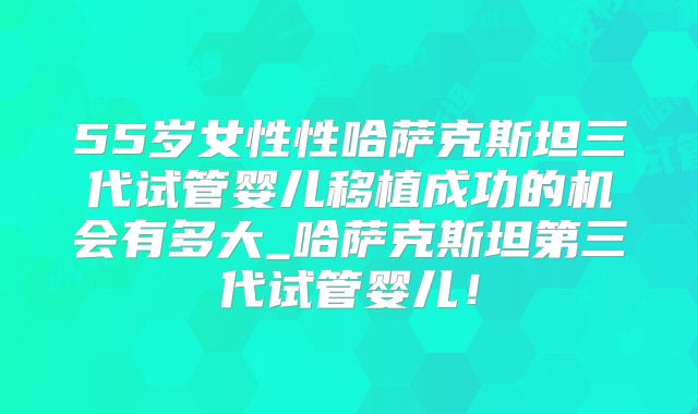 55岁女性性哈萨克斯坦三代试管婴儿移植成功的机会有多大_哈萨克斯坦第三代试管婴儿！