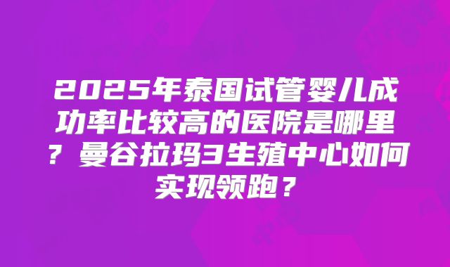 2025年泰国试管婴儿成功率比较高的医院是哪里?曼谷拉玛3生殖中心如何实现领跑?