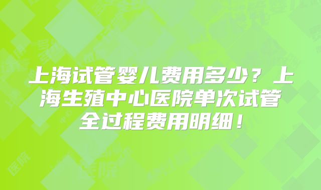 上海试管婴儿费用多少？上海生殖中心医院单次试管全过程费用明细！