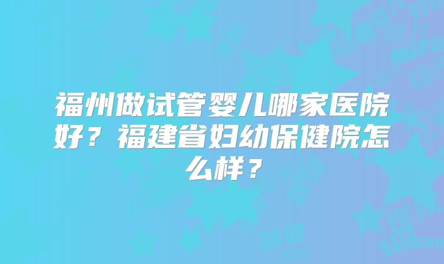 福州做试管婴儿哪家医院好?福建省妇幼保健院怎么样?