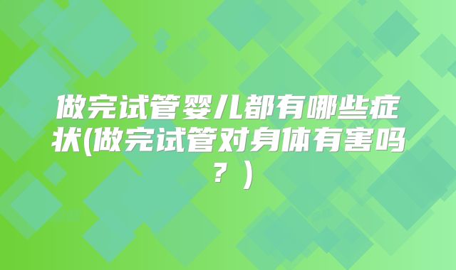 做完试管婴儿都有哪些症状(做完试管对身体有害吗?)