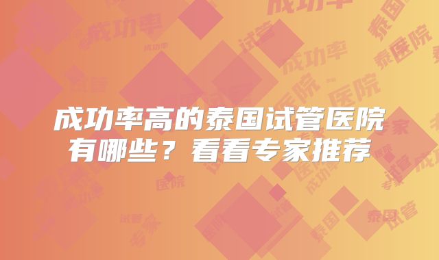 成功率高的泰国试管医院有哪些?看看专家推荐