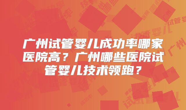 广州试管婴儿成功率哪家医院高?广州哪些医院试管婴儿技术领跑?