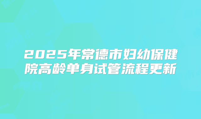 2025年常德市妇幼保健院高龄单身试管流程更新