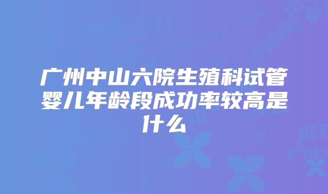 广州中山六院生殖科试管婴儿年龄段成功率较高是什么
