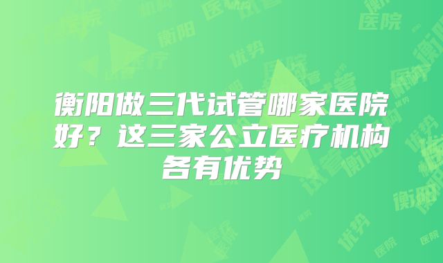 衡阳做三代试管哪家医院好？这三家公立医疗机构各有优势