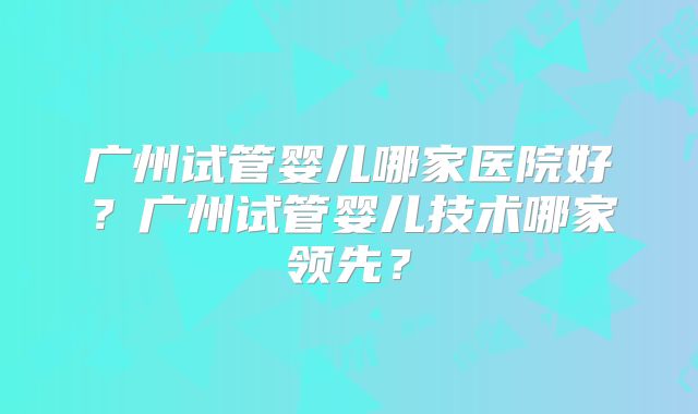 广州试管婴儿哪家医院好？广州试管婴儿技术哪家领先？