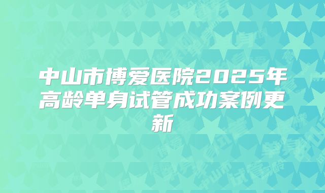 中山市博爱医院2025年高龄单身试管成功案例更新