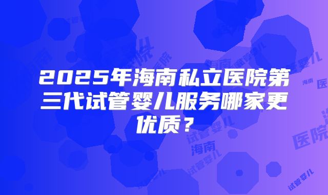 2025年海南私立医院第三代试管婴儿服务哪家更优质?