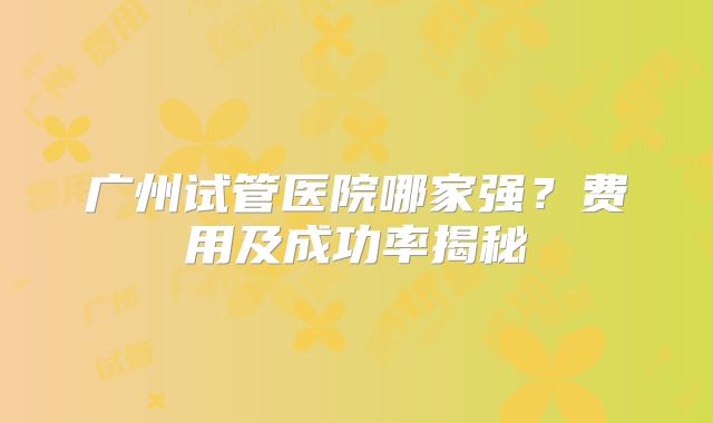 广州试管医院哪家强？费用及成功率揭秘