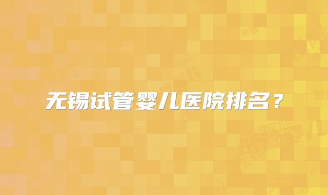 无锡试管婴儿医院排名?