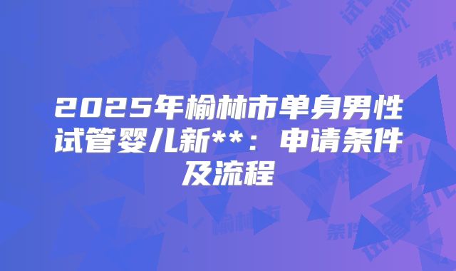 2025年榆林市单身男性试管婴儿新**：申请条件及流程