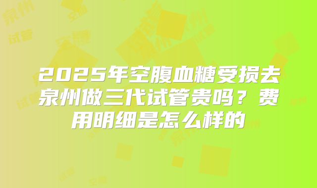 2025年空腹血糖受损去泉州做三代试管贵吗？费用明细是怎么样的