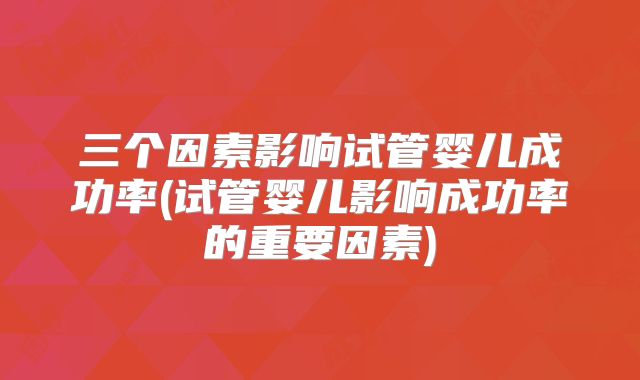 三个因素影响试管婴儿成功率(试管婴儿影响成功率的重要因素)