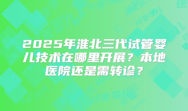 2025年淮北三代试管婴儿技术在哪里开展?本地医院还是需转诊?