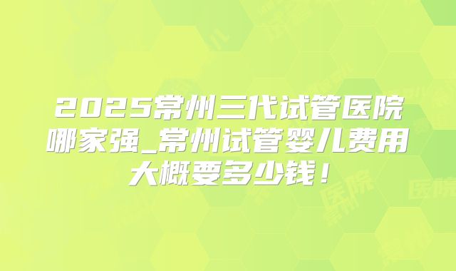 2025常州三代试管医院哪家强_常州试管婴儿费用大概要多少钱！