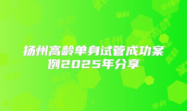 扬州高龄单身试管成功案例2025年分享