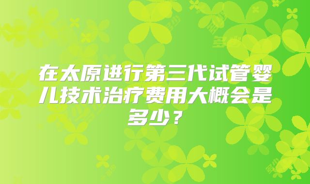 在太原进行第三代试管婴儿技术治疗费用大概会是多少？