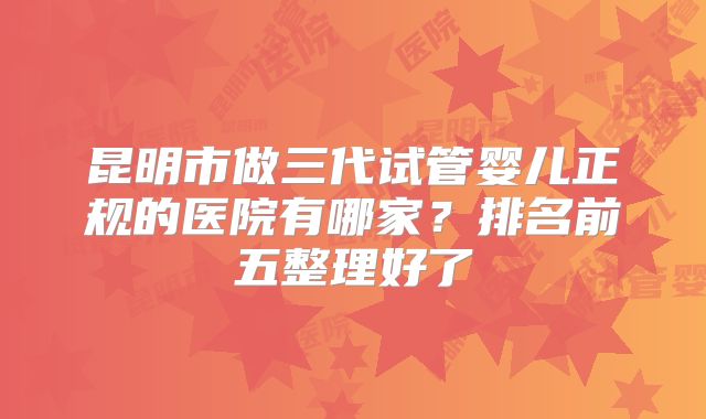 昆明市做三代试管婴儿正规的医院有哪家?排名前五整理好了
