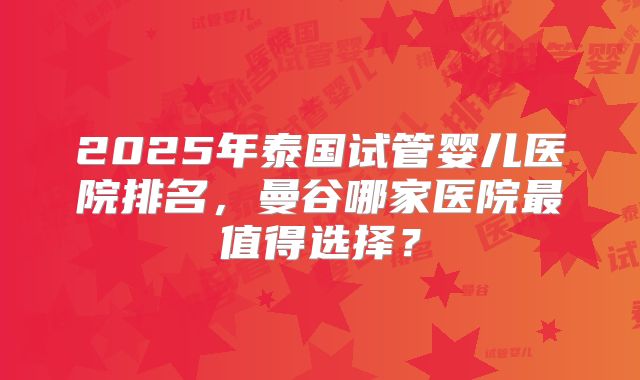 2025年泰国试管婴儿医院排名,曼谷哪家医院最值得选择?