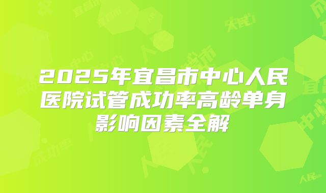 2025年宜昌市中心人民医院试管成功率高龄单身影响因素全解