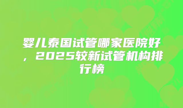 婴儿泰国试管哪家医院好，2025较新试管机构排行榜
