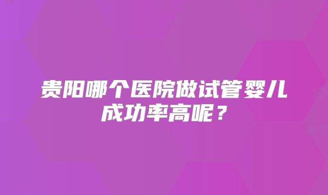 贵阳哪个医院做试管婴儿成功率高呢?