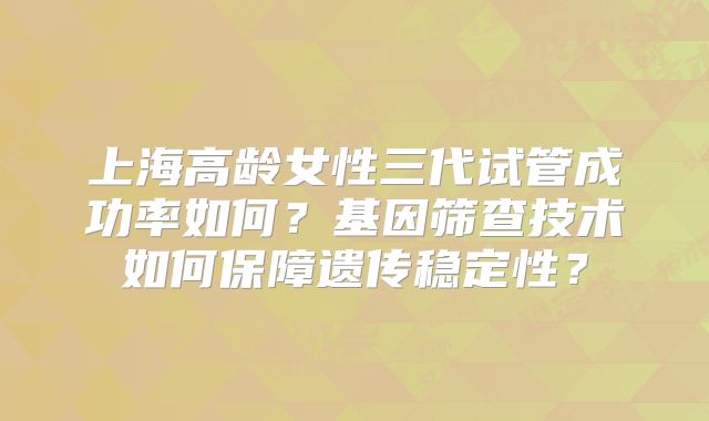 上海高龄女性三代试管成功率如何?基因筛查技术如何保障遗传稳定性?