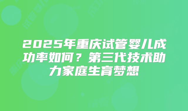 2025年重庆试管婴儿成功率如何？第三代技术助力家庭生育梦想