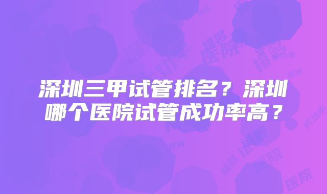 深圳三甲试管排名?深圳哪个医院试管成功率高?