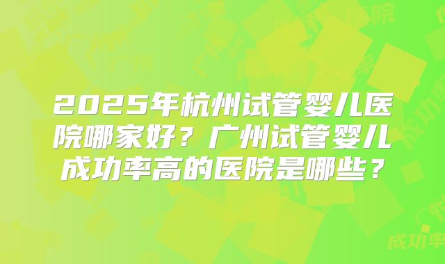 2025年杭州试管婴儿医院哪家好?广州试管婴儿成功率高的医院是哪些?